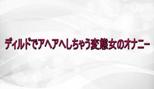 ディルドでアヘアへしちゃう変態女のオナニー