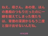 ねえ、母さん。あの夜、ほんの愚痴のつもりだったのに一線を越えてしまった僕たちは、背徳の深淵からもう二度と抜け出せないんだね。