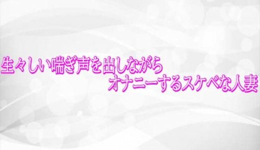 生々しい喘ぎ声を出しながらオナニーするスケベな人妻